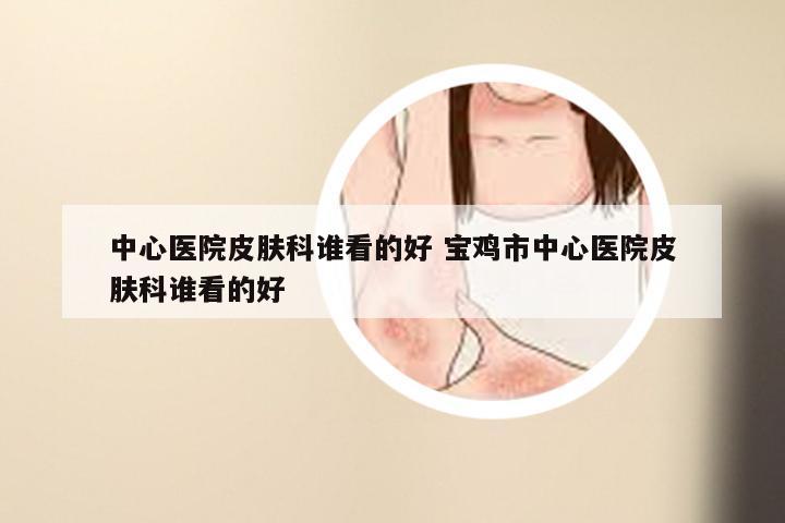 中心医院皮肤科谁看的好 宝鸡市中心医院皮肤科谁看的好