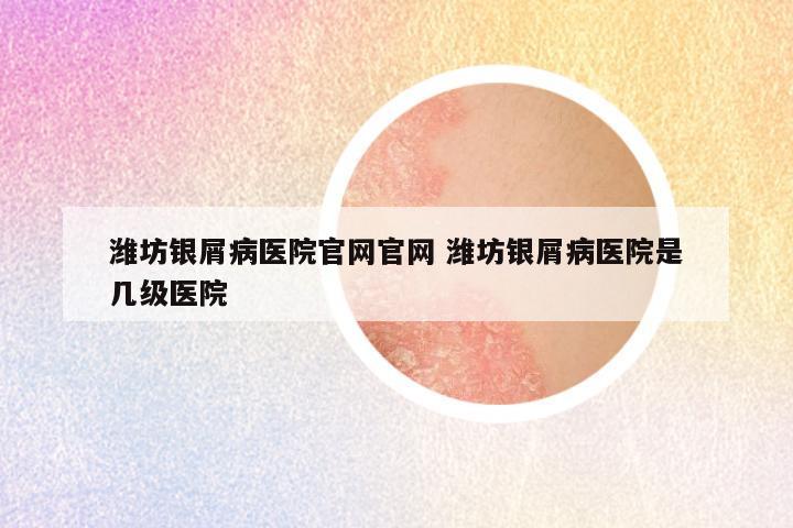 潍坊银屑病医院官网官网 潍坊银屑病医院是几级医院