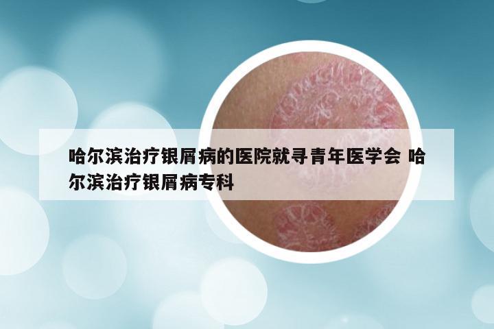 哈尔滨治疗银屑病的医院就寻青年医学会 哈尔滨治疗银屑病专科
