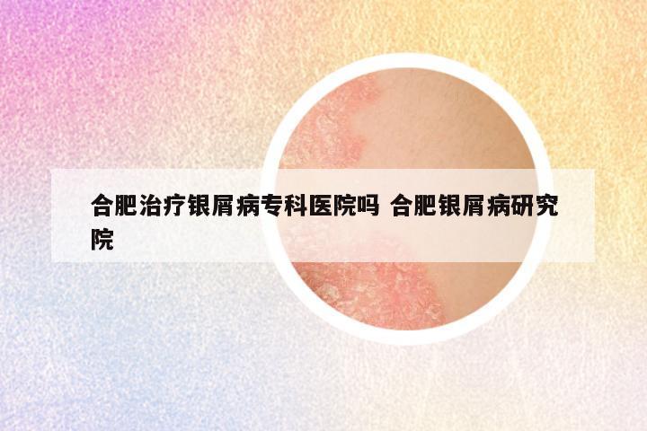 合肥治疗银屑病专科医院吗 合肥银屑病研究院