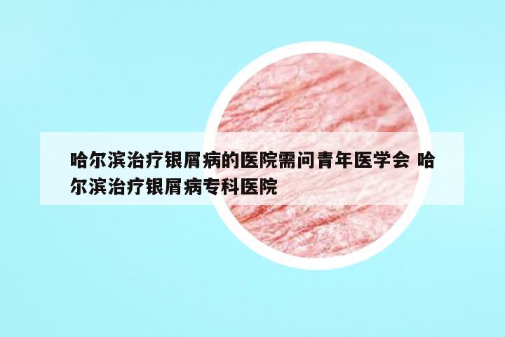哈尔滨治疗银屑病的医院需问青年医学会 哈尔滨治疗银屑病专科医院