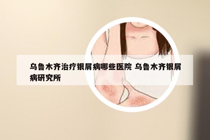 乌鲁木齐治疗银屑病哪些医院 乌鲁木齐银屑病研究所