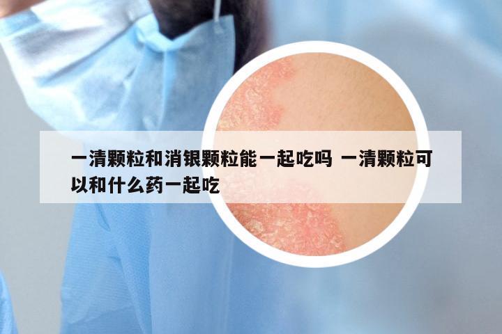 一清颗粒和消银颗粒能一起吃吗 一清颗粒可以和什么药一起吃