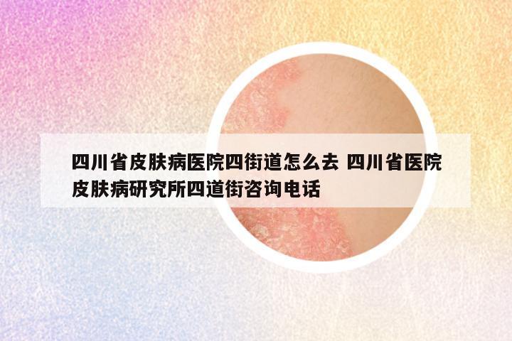 四川省皮肤病医院四街道怎么去 四川省医院皮肤病研究所四道街咨询电话
