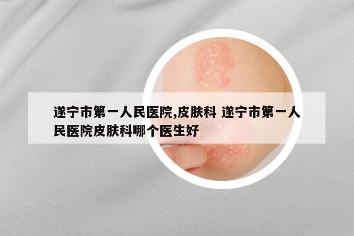 遂宁市第一人民医院,皮肤科 遂宁市第一人民医院皮肤科哪个医生好