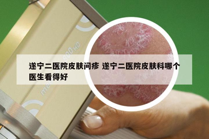 遂宁二医院皮肤问疹 遂宁二医院皮肤科哪个医生看得好