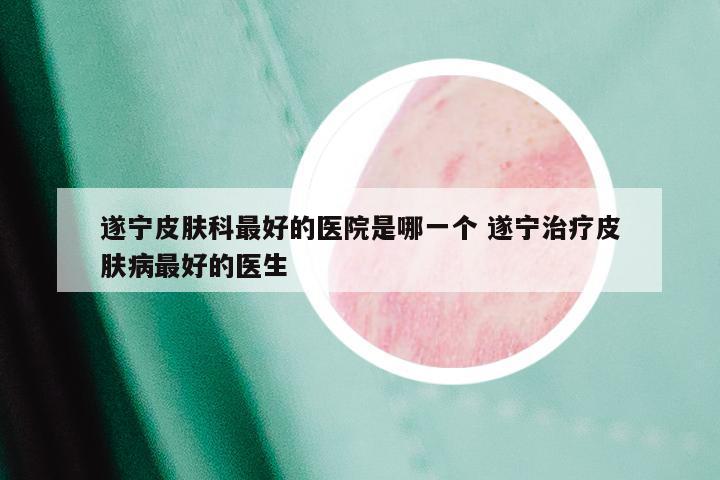 遂宁皮肤科最好的医院是哪一个 遂宁治疗皮肤病最好的医生