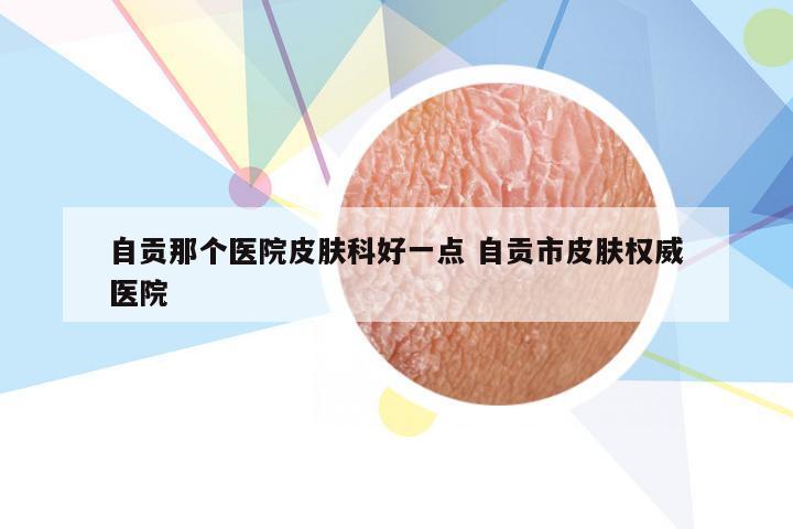 自贡那个医院皮肤科好一点 自贡市皮肤权威医院