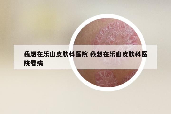 我想在乐山皮肤科医院 我想在乐山皮肤科医院看病