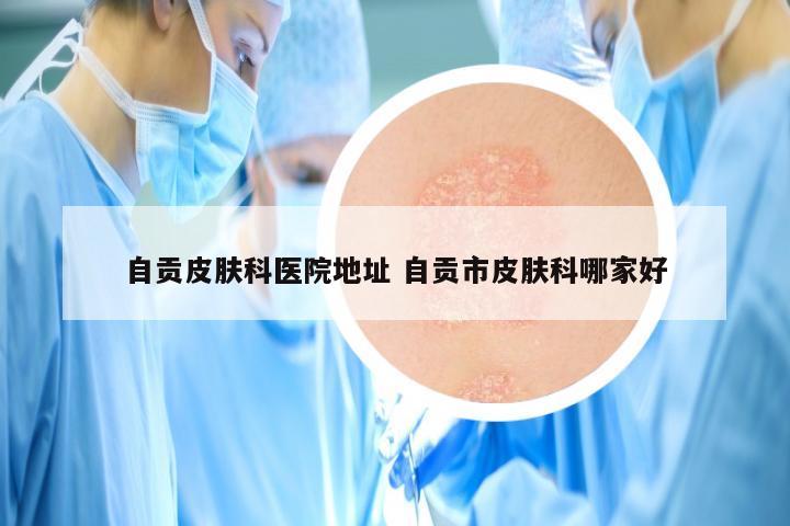 自贡皮肤科医院地址 自贡市皮肤科哪家好