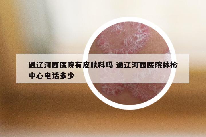 通辽河西医院有皮肤科吗 通辽河西医院体检中心电话多少