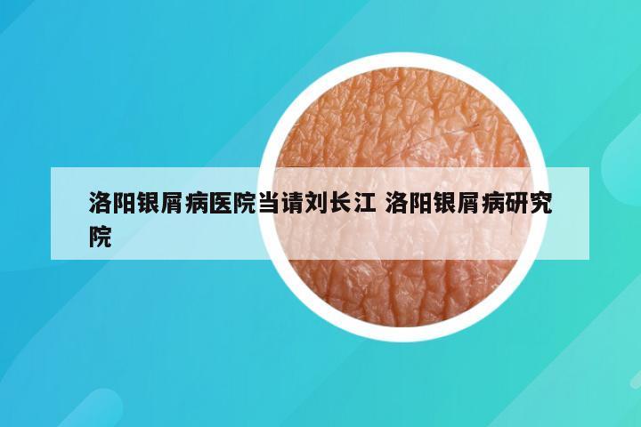 洛阳银屑病医院当请刘长江 洛阳银屑病研究院