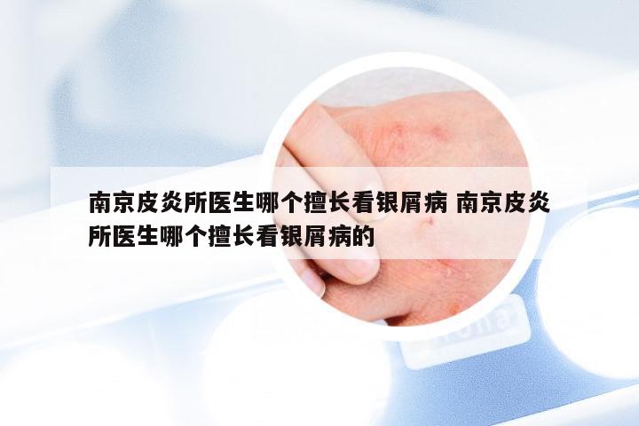 南京皮炎所医生哪个擅长看银屑病 南京皮炎所医生哪个擅长看银屑病的